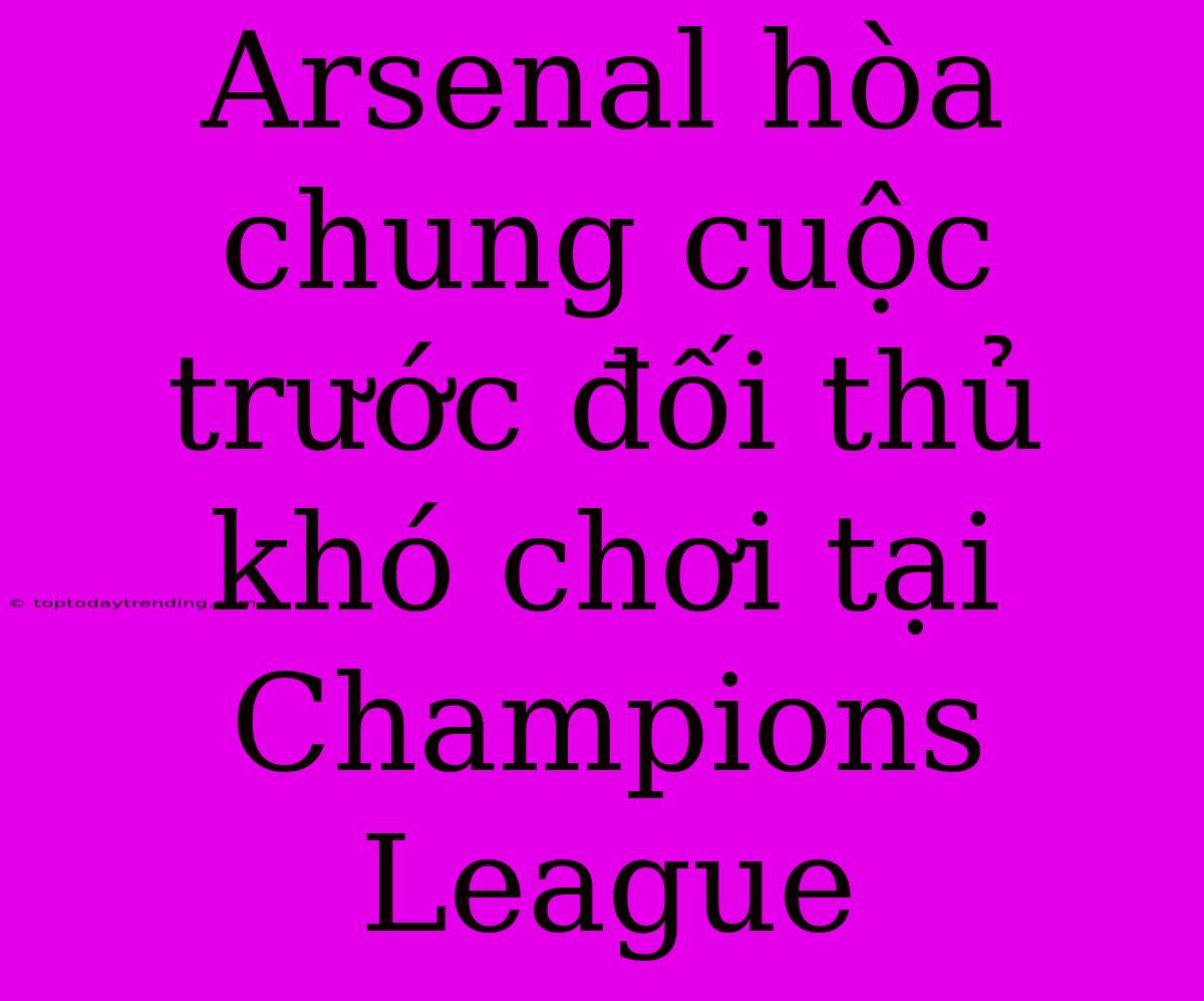 Arsenal Hòa Chung Cuộc Trước Đối Thủ Khó Chơi Tại Champions League