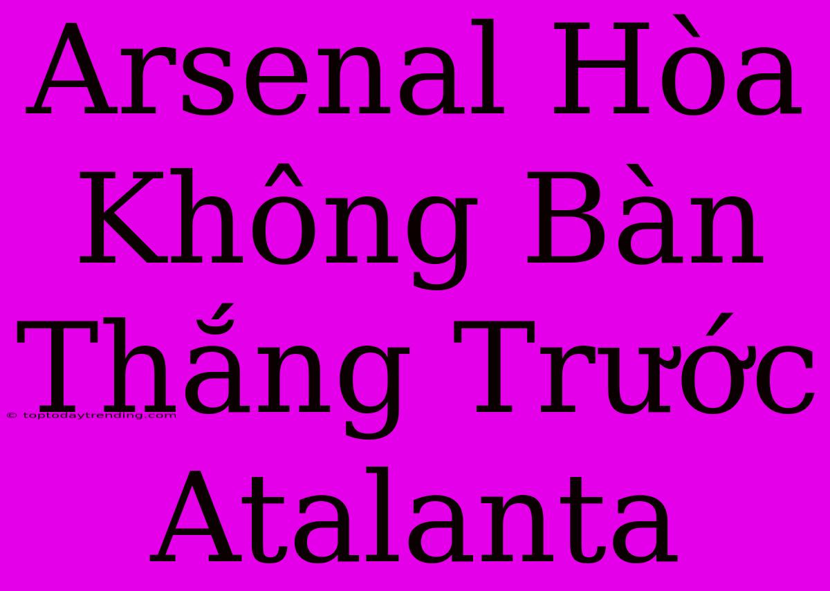 Arsenal Hòa Không Bàn Thắng Trước Atalanta