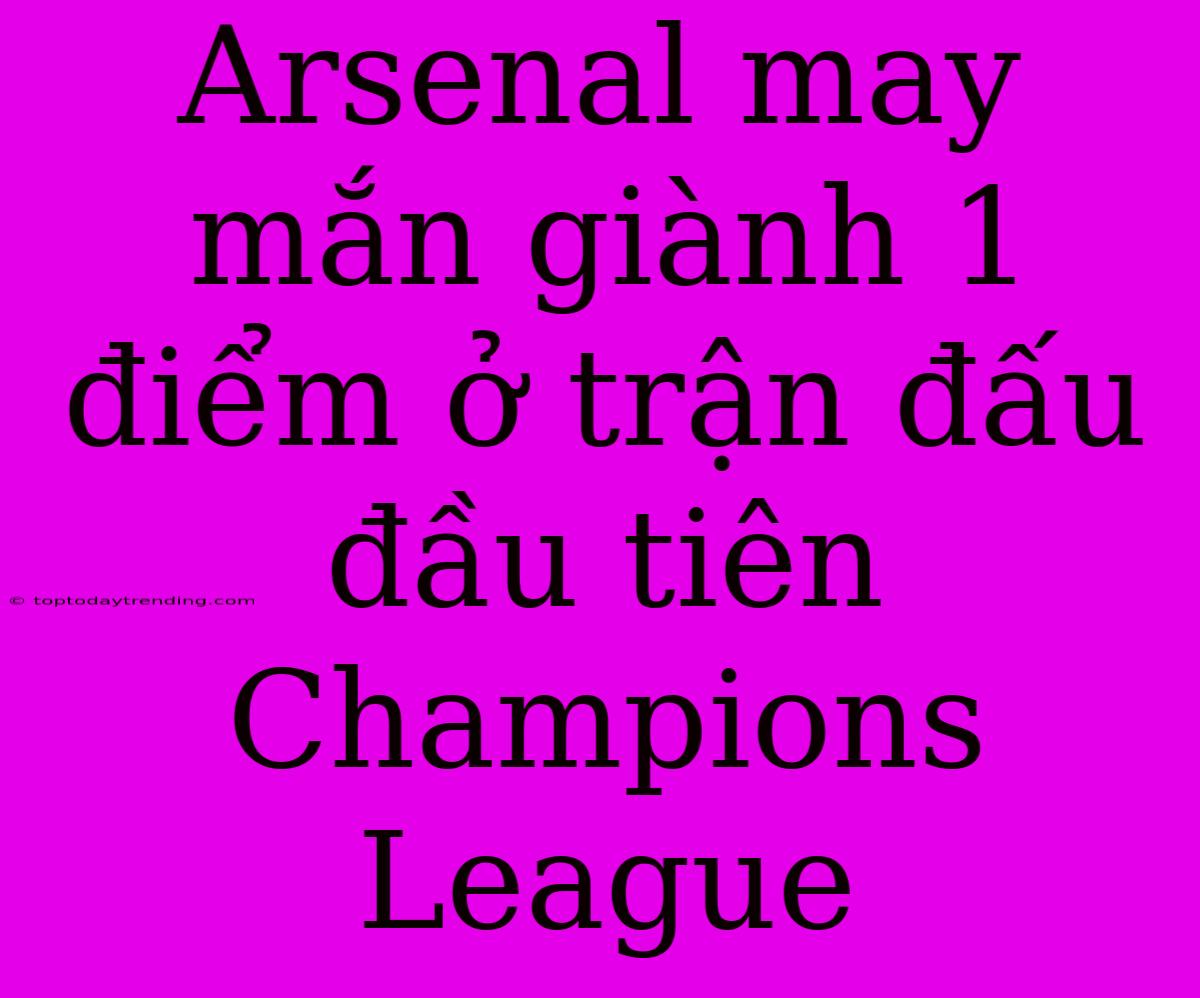 Arsenal May Mắn Giành 1 Điểm Ở Trận Đấu Đầu Tiên Champions League