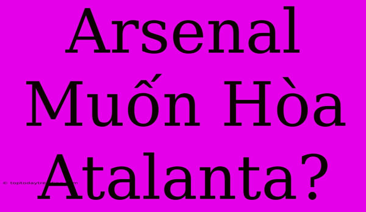 Arsenal Muốn Hòa Atalanta?