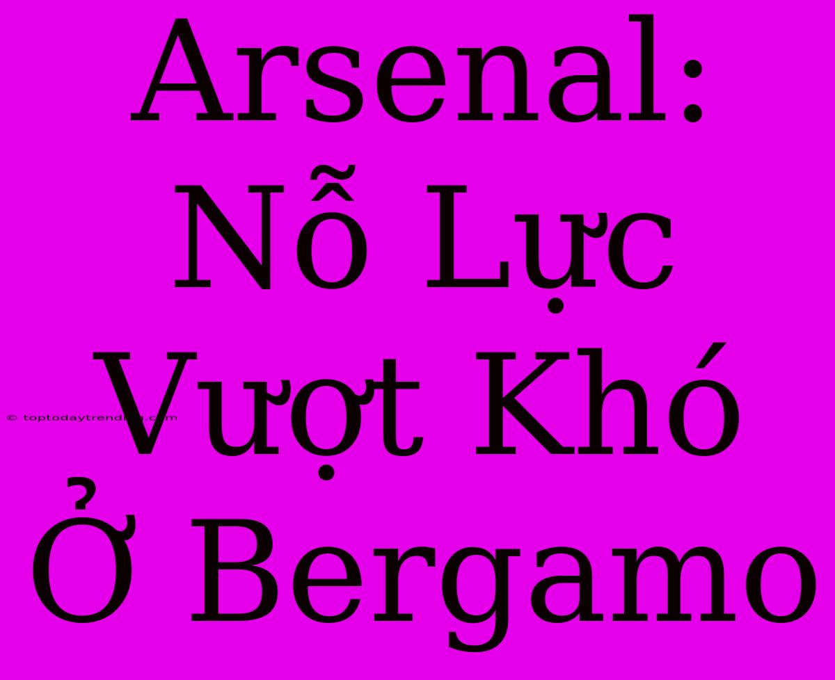 Arsenal: Nỗ Lực Vượt Khó Ở Bergamo