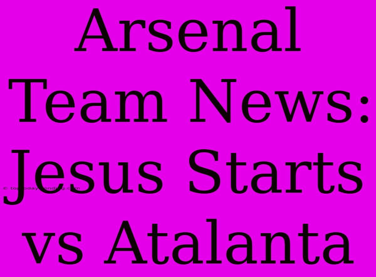 Arsenal Team News: Jesus Starts Vs Atalanta