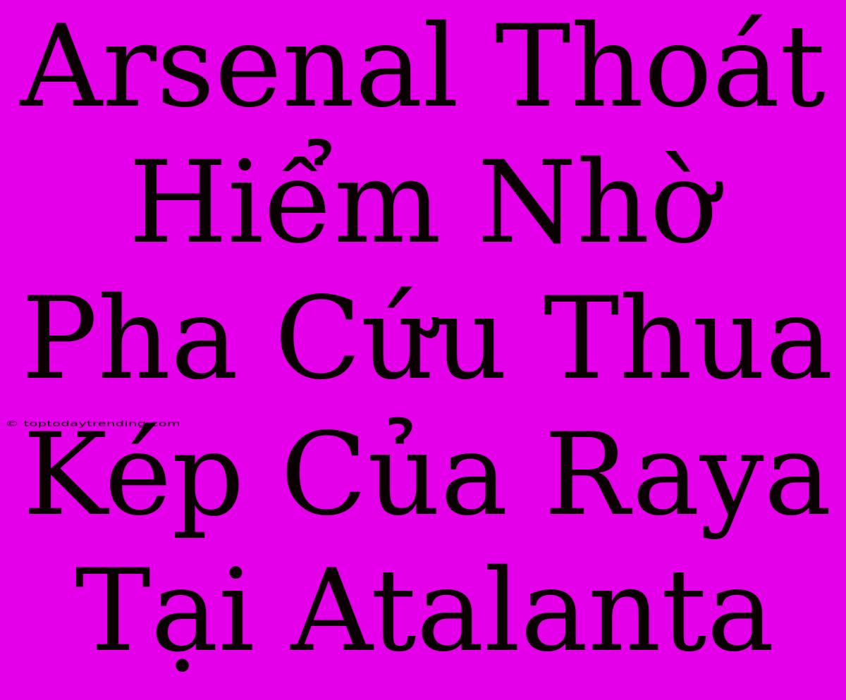 Arsenal Thoát Hiểm Nhờ Pha Cứu Thua Kép Của Raya Tại Atalanta