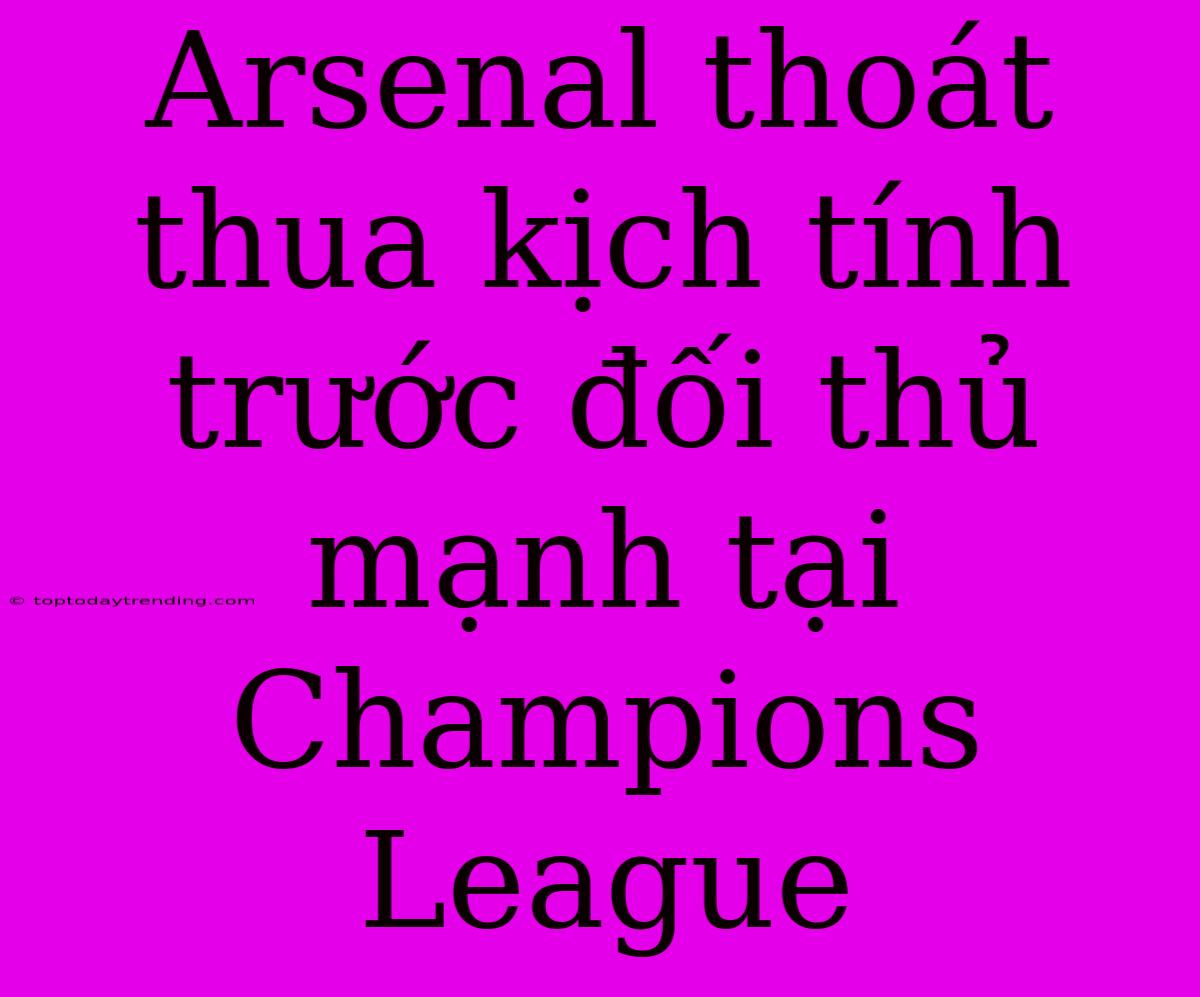 Arsenal Thoát Thua Kịch Tính Trước Đối Thủ Mạnh Tại Champions League