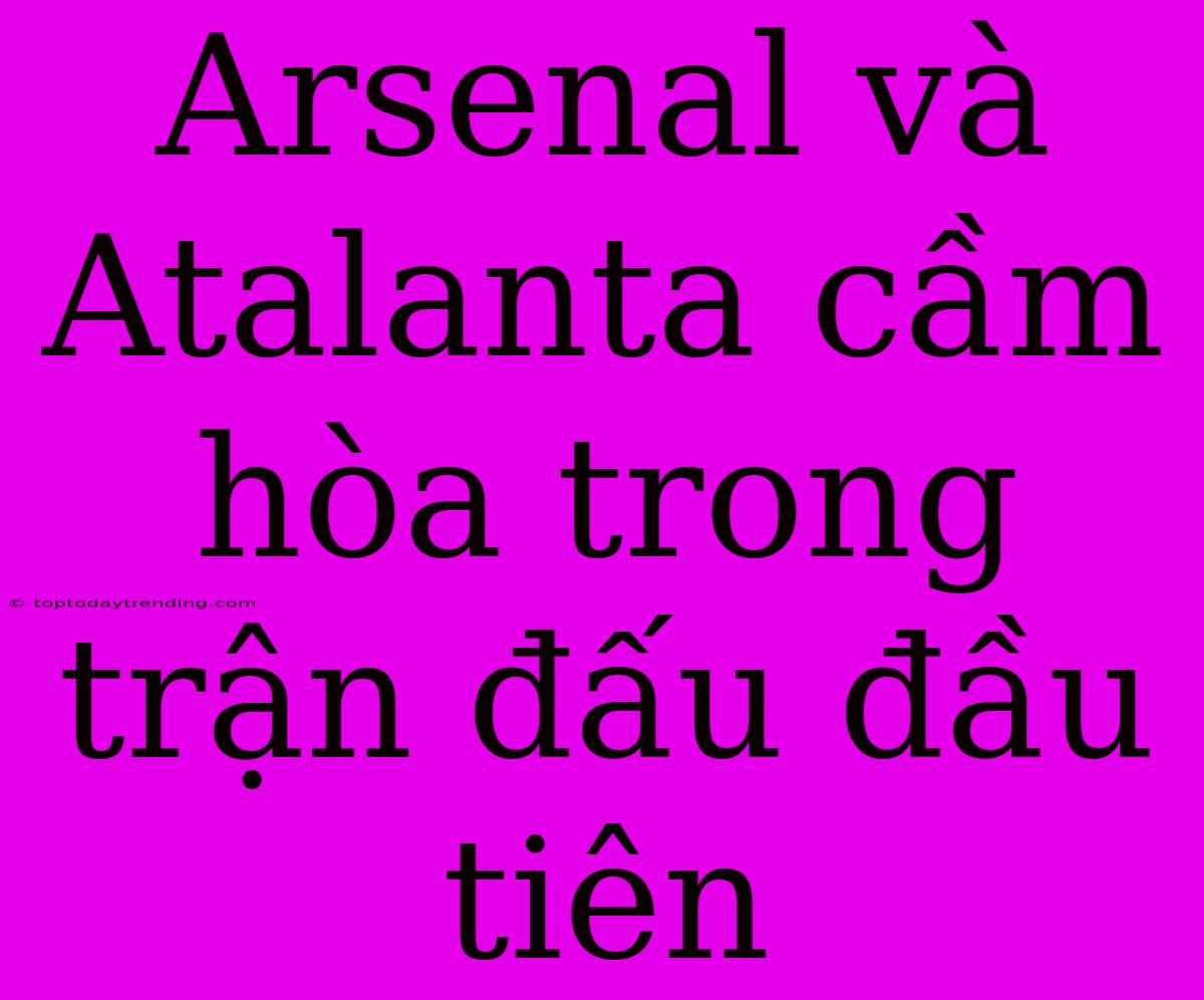 Arsenal Và Atalanta Cầm Hòa Trong Trận Đấu Đầu Tiên