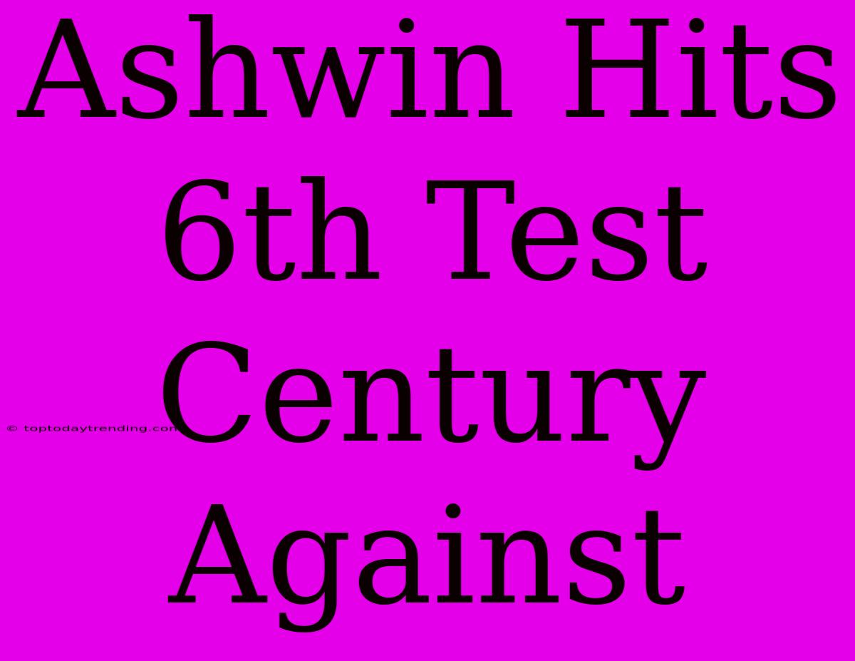 Ashwin Hits 6th Test Century Against