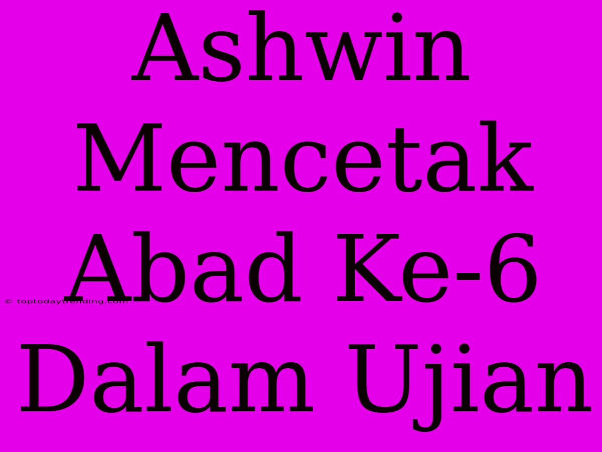 Ashwin Mencetak Abad Ke-6 Dalam Ujian