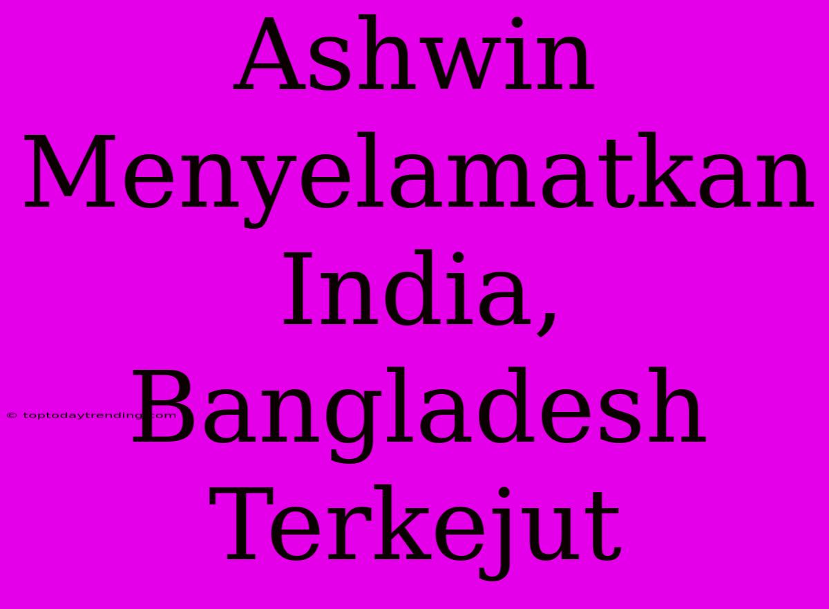 Ashwin Menyelamatkan India, Bangladesh Terkejut