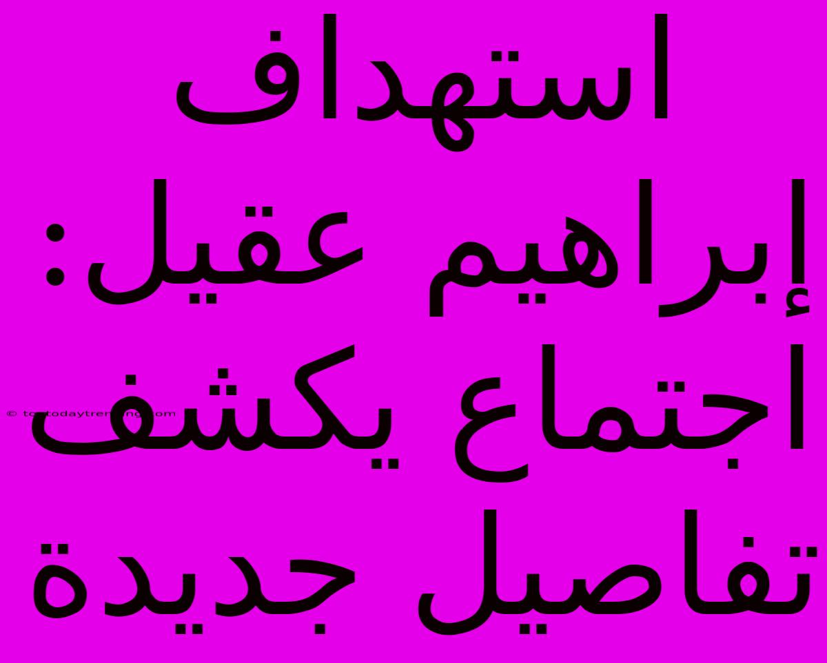 استهداف إبراهيم عقيل: اجتماع يكشف تفاصيل جديدة