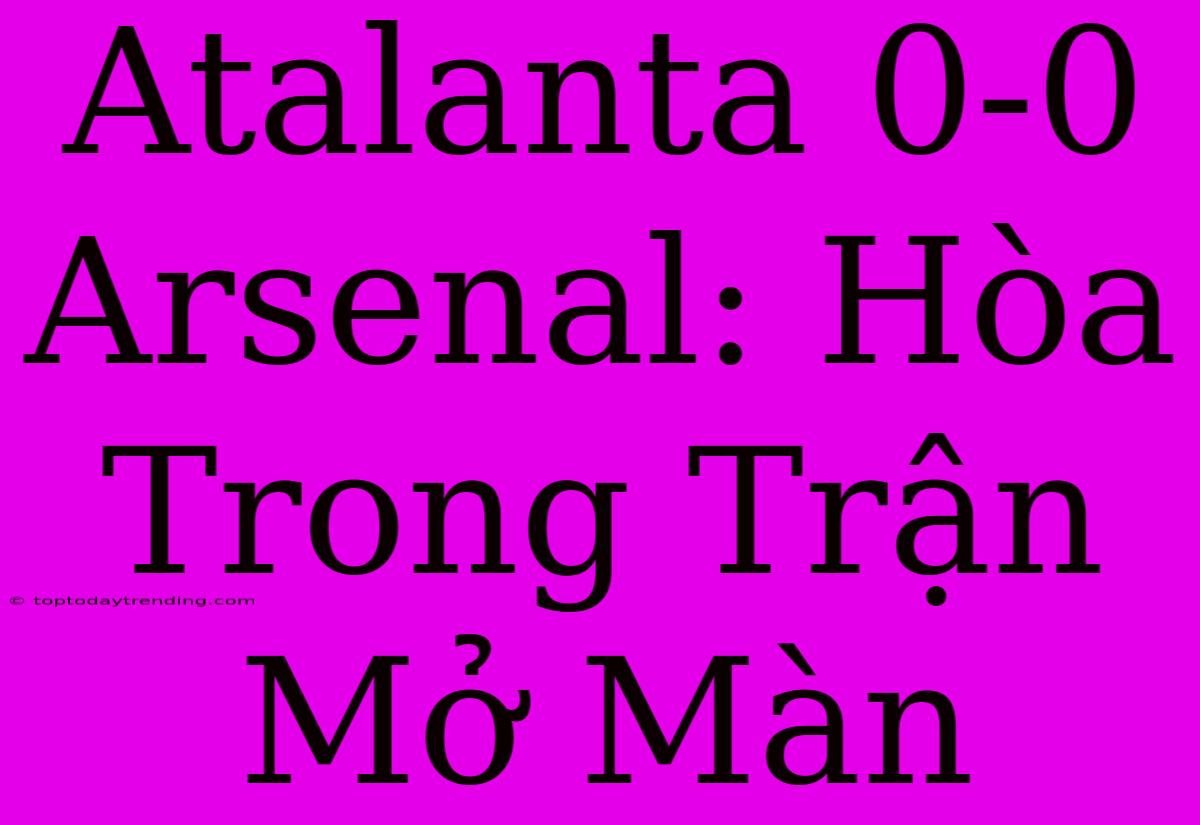 Atalanta 0-0 Arsenal: Hòa Trong Trận Mở Màn