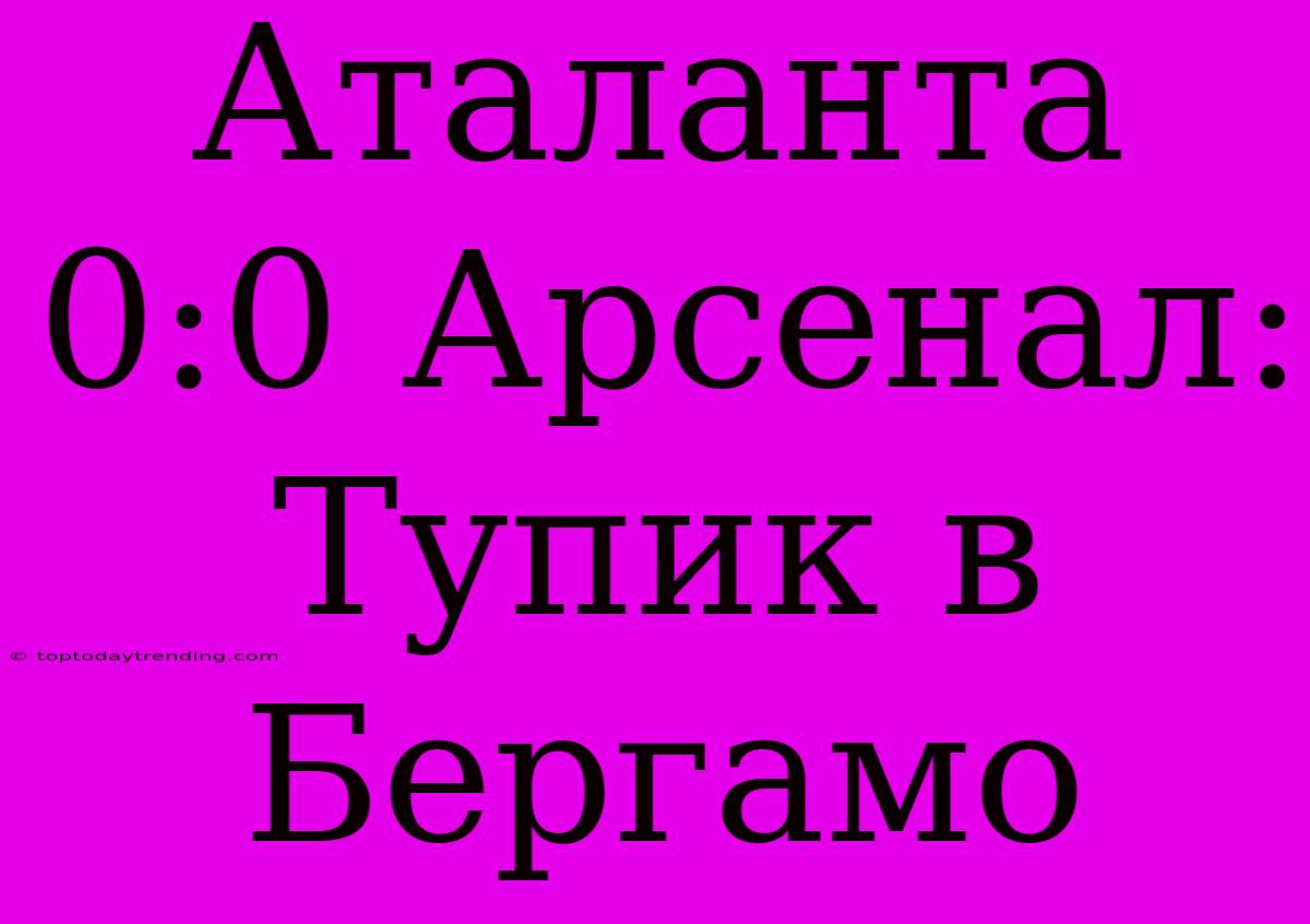 Аталанта 0:0 Арсенал: Тупик В Бергамо