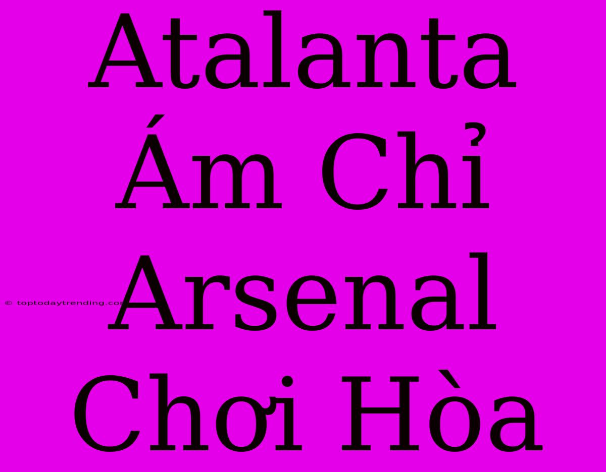 Atalanta Ám Chỉ Arsenal Chơi Hòa