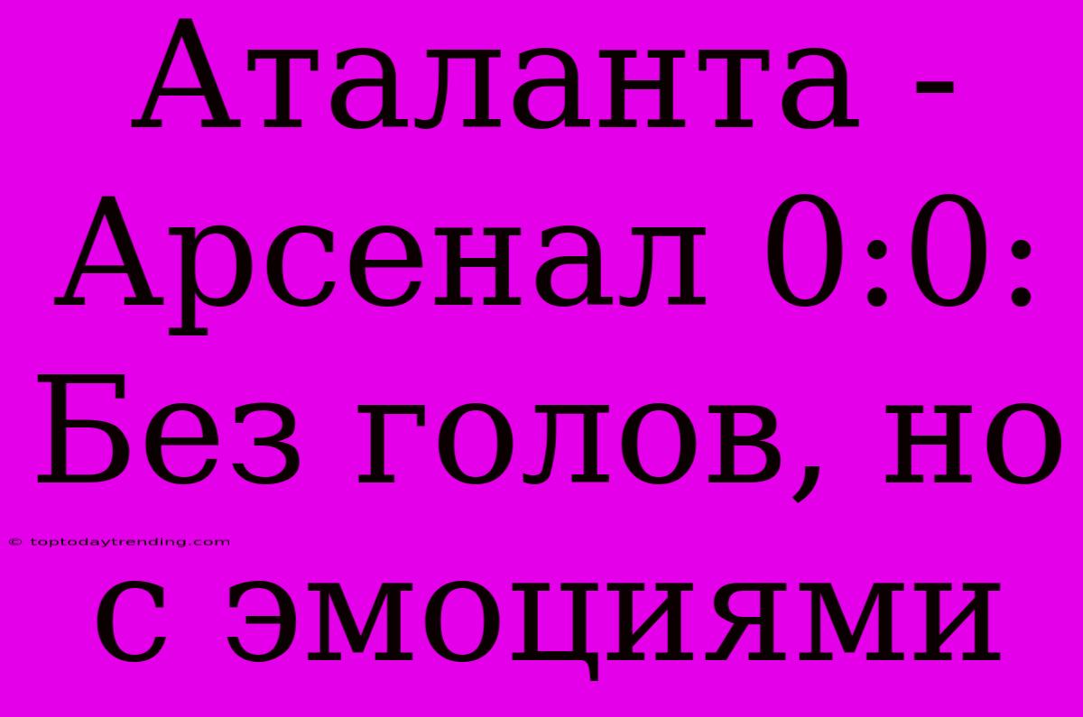 Аталанта - Арсенал 0:0: Без Голов, Но С Эмоциями