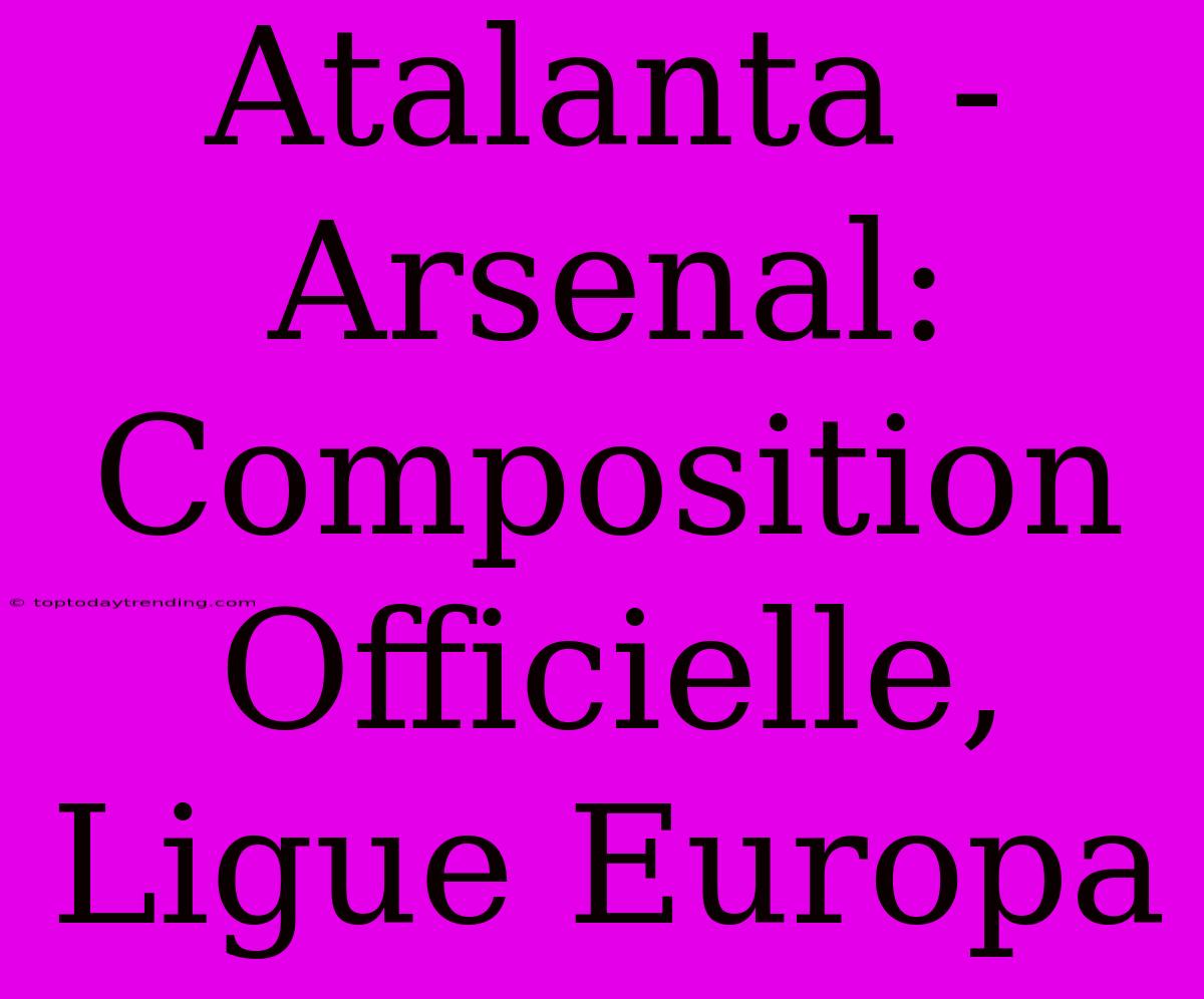 Atalanta - Arsenal: Composition Officielle, Ligue Europa