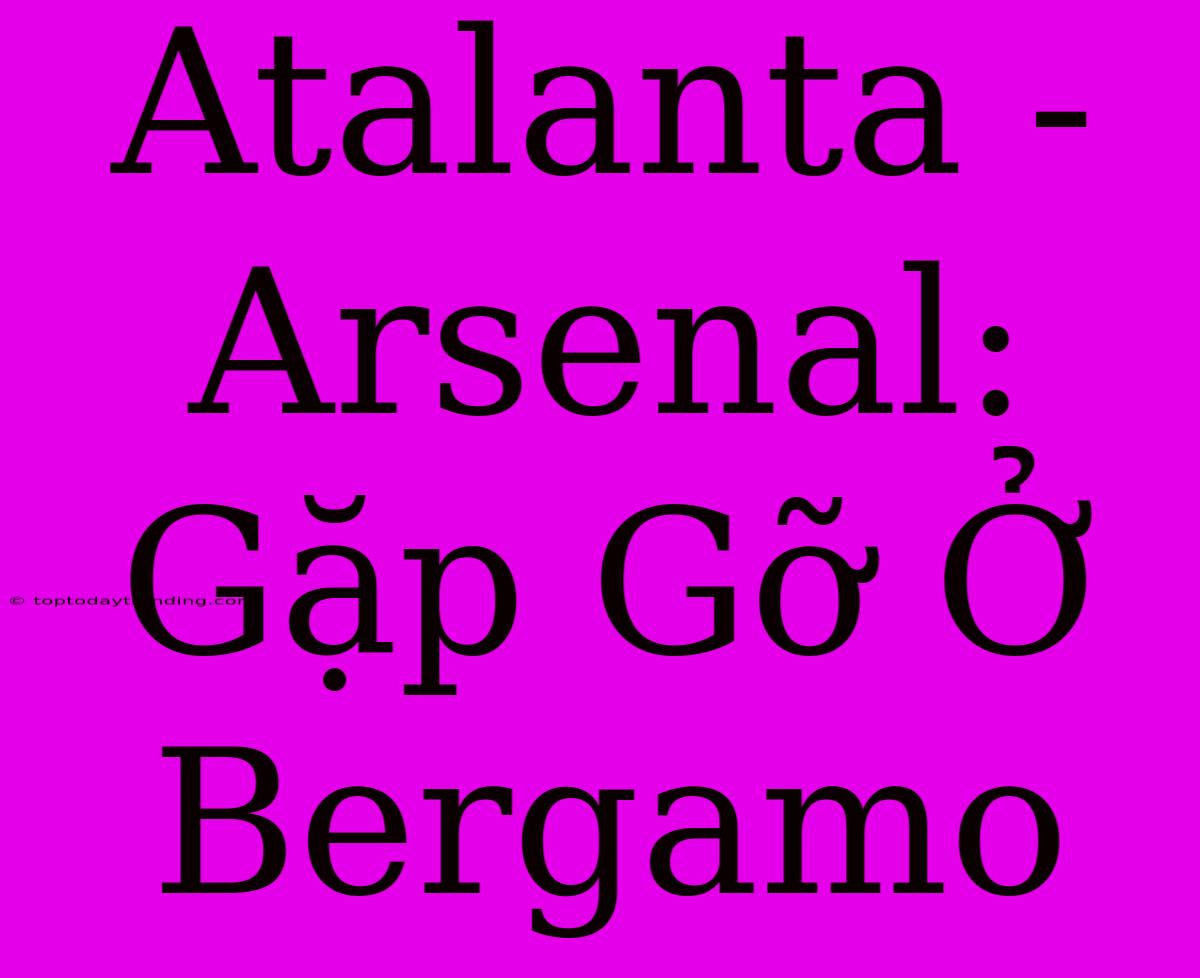 Atalanta - Arsenal: Gặp Gỡ Ở Bergamo