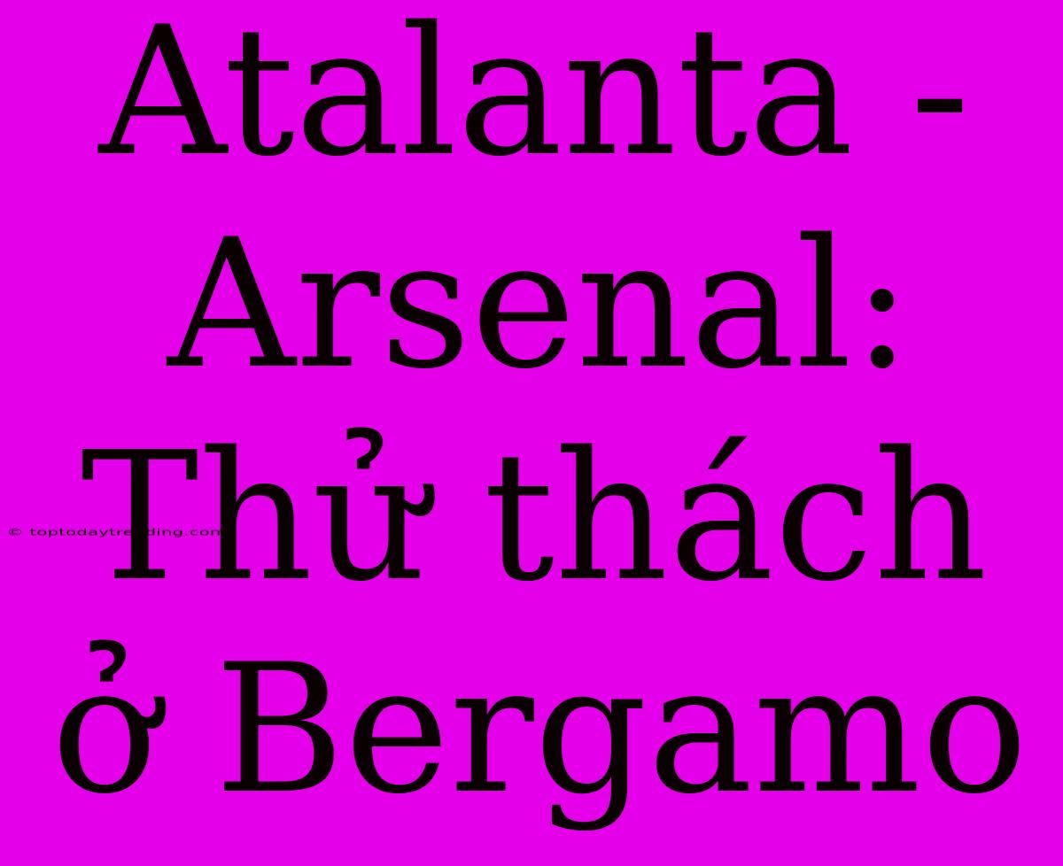 Atalanta - Arsenal: Thử Thách Ở Bergamo