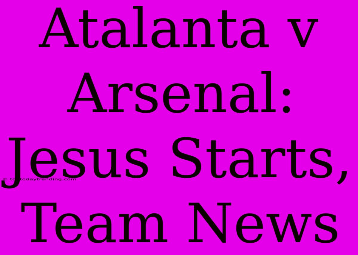 Atalanta V Arsenal: Jesus Starts, Team News