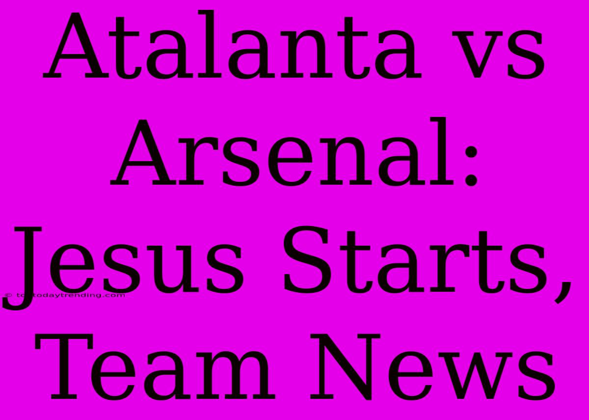 Atalanta Vs Arsenal: Jesus Starts, Team News