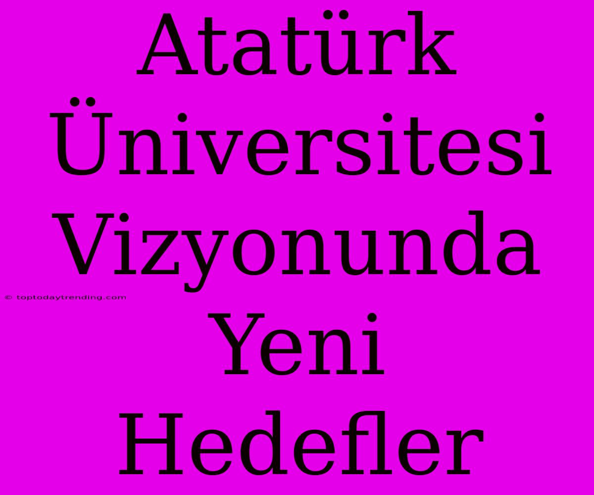 Atatürk Üniversitesi Vizyonunda Yeni Hedefler