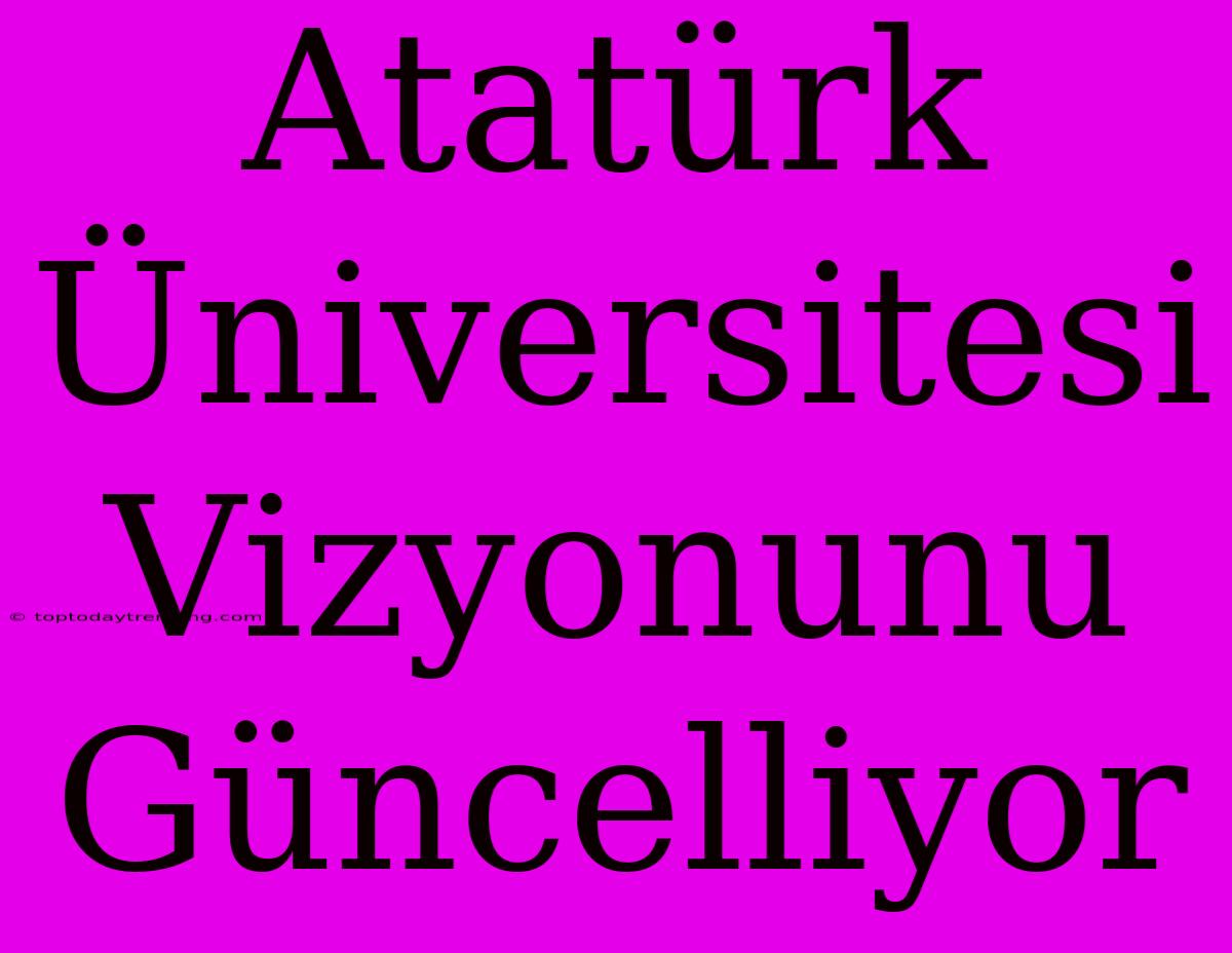 Atatürk Üniversitesi Vizyonunu Güncelliyor