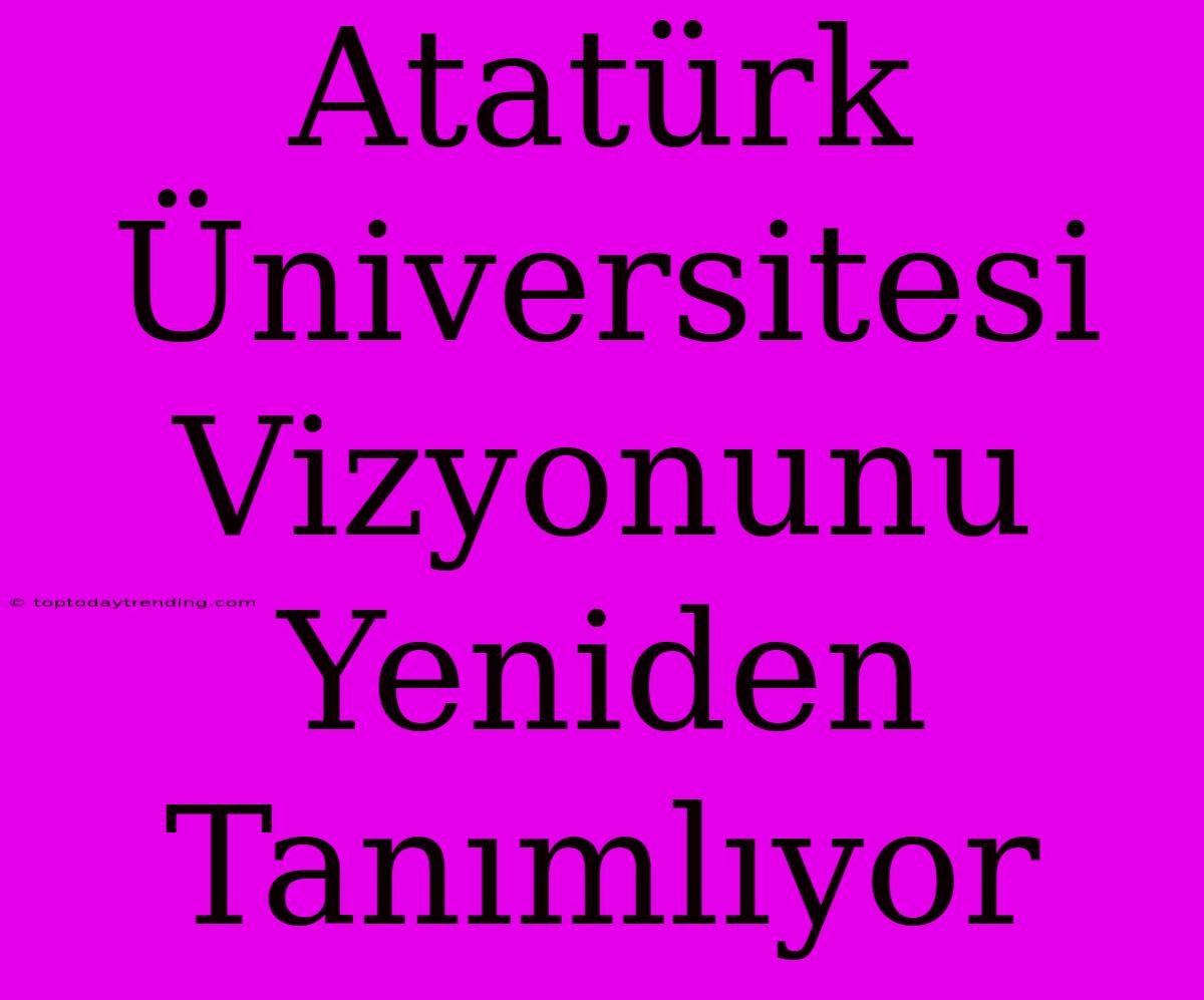 Atatürk Üniversitesi Vizyonunu Yeniden Tanımlıyor