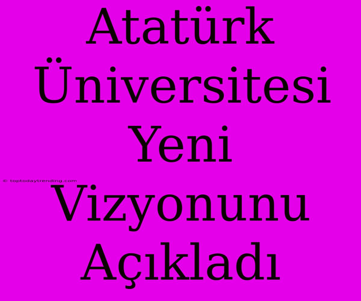 Atatürk Üniversitesi Yeni Vizyonunu Açıkladı