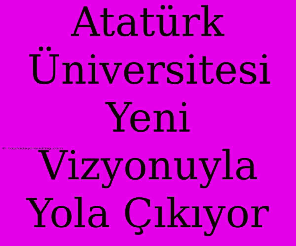 Atatürk Üniversitesi Yeni Vizyonuyla Yola Çıkıyor