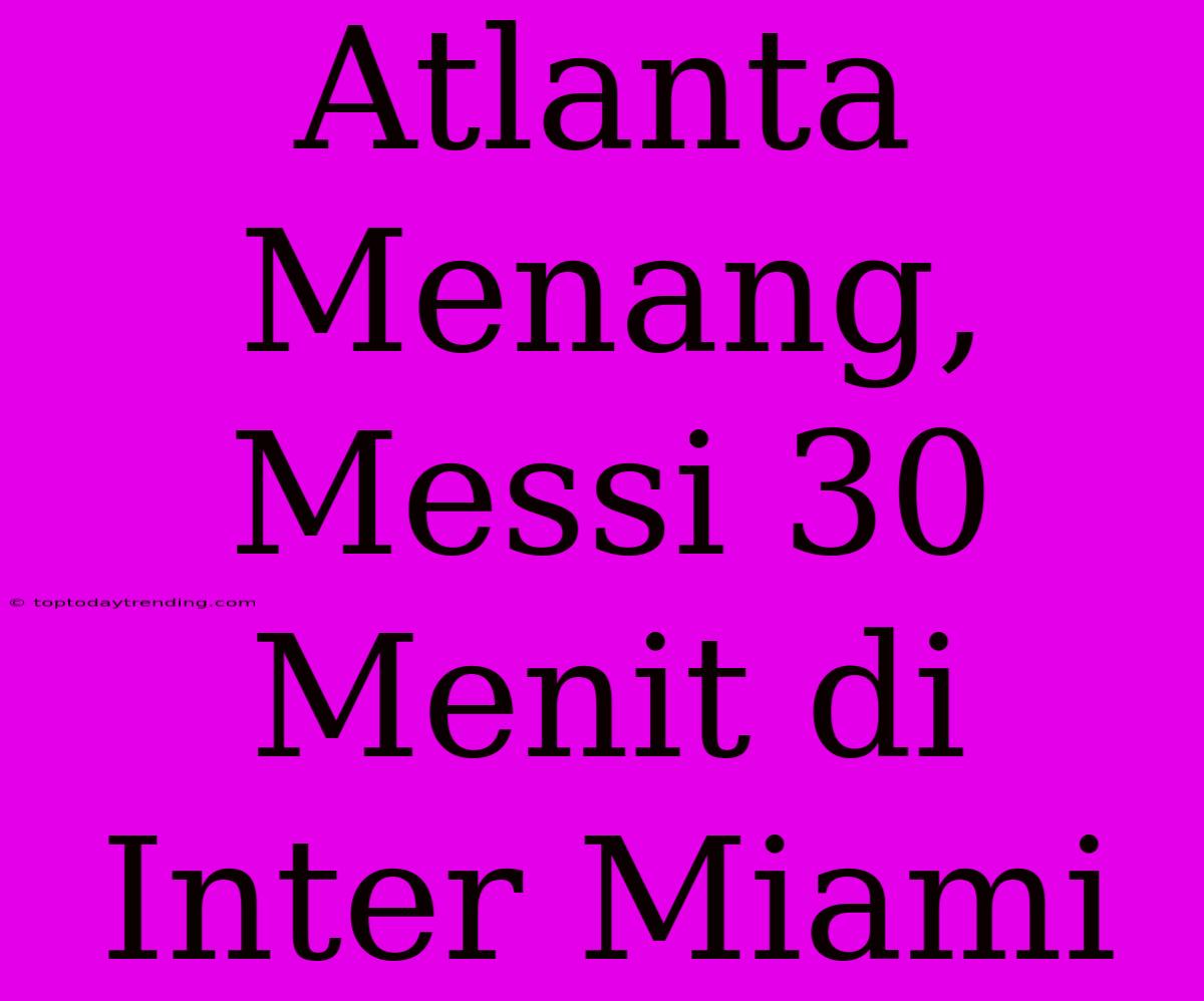 Atlanta Menang, Messi 30 Menit Di Inter Miami