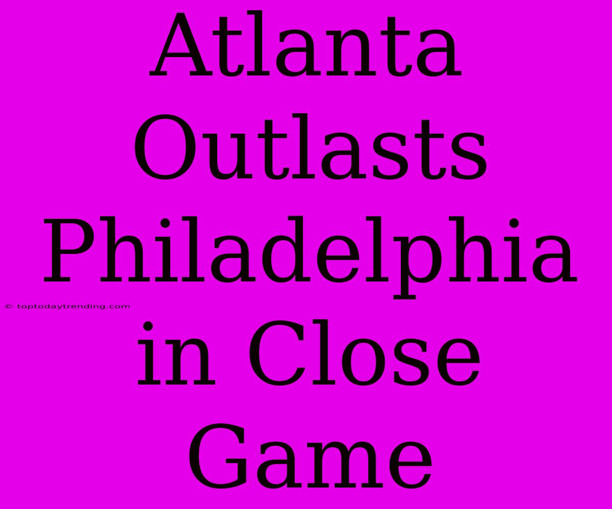 Atlanta Outlasts Philadelphia In Close Game