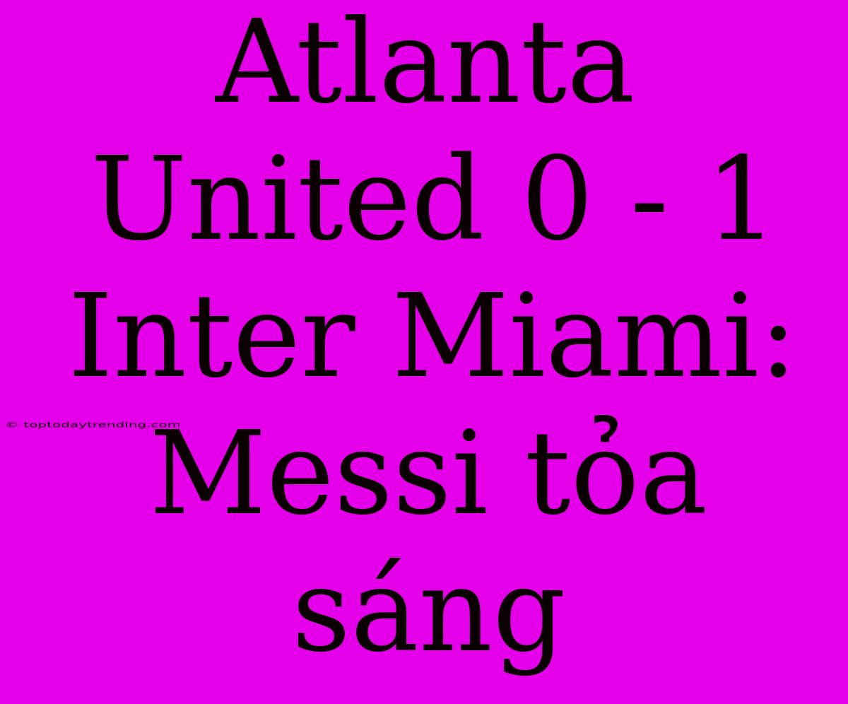 Atlanta United 0 - 1 Inter Miami: Messi Tỏa Sáng