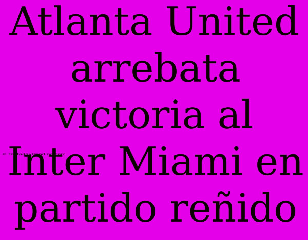 Atlanta United Arrebata Victoria Al Inter Miami En Partido Reñido