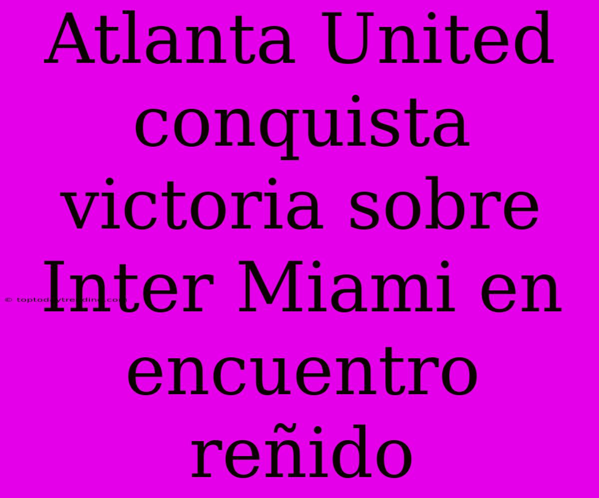 Atlanta United Conquista Victoria Sobre Inter Miami En Encuentro Reñido