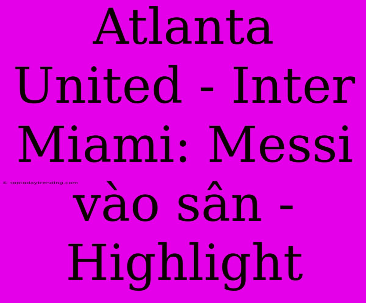 Atlanta United - Inter Miami: Messi Vào Sân - Highlight