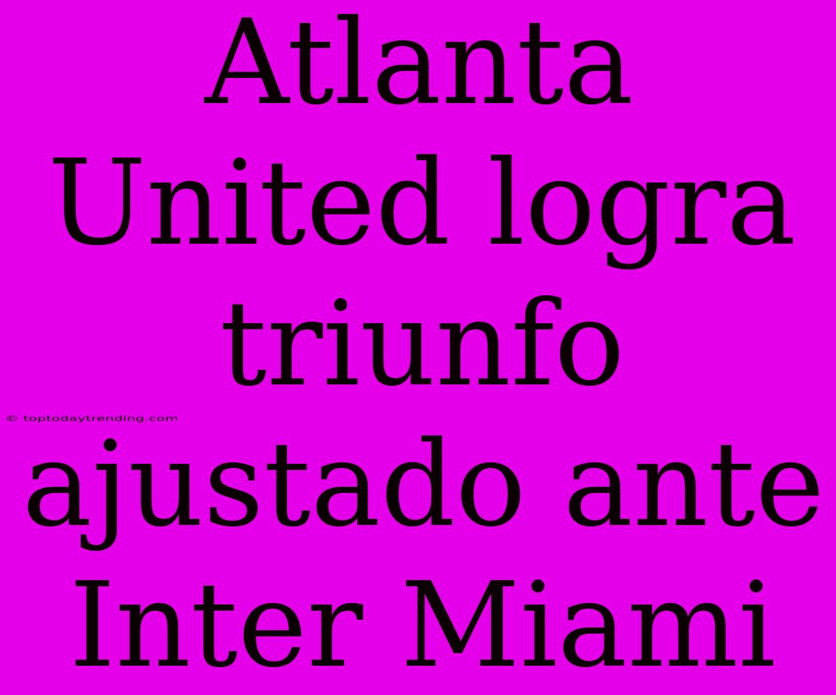 Atlanta United Logra Triunfo Ajustado Ante Inter Miami