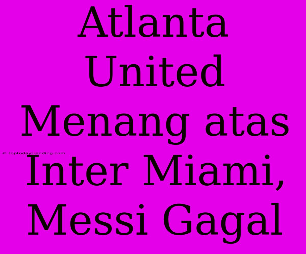 Atlanta United Menang Atas Inter Miami, Messi Gagal