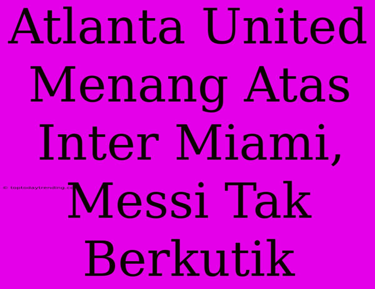 Atlanta United Menang Atas Inter Miami, Messi Tak Berkutik