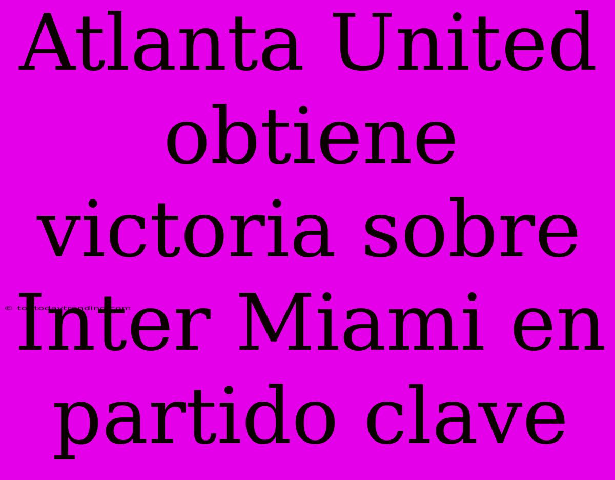 Atlanta United Obtiene Victoria Sobre Inter Miami En Partido Clave