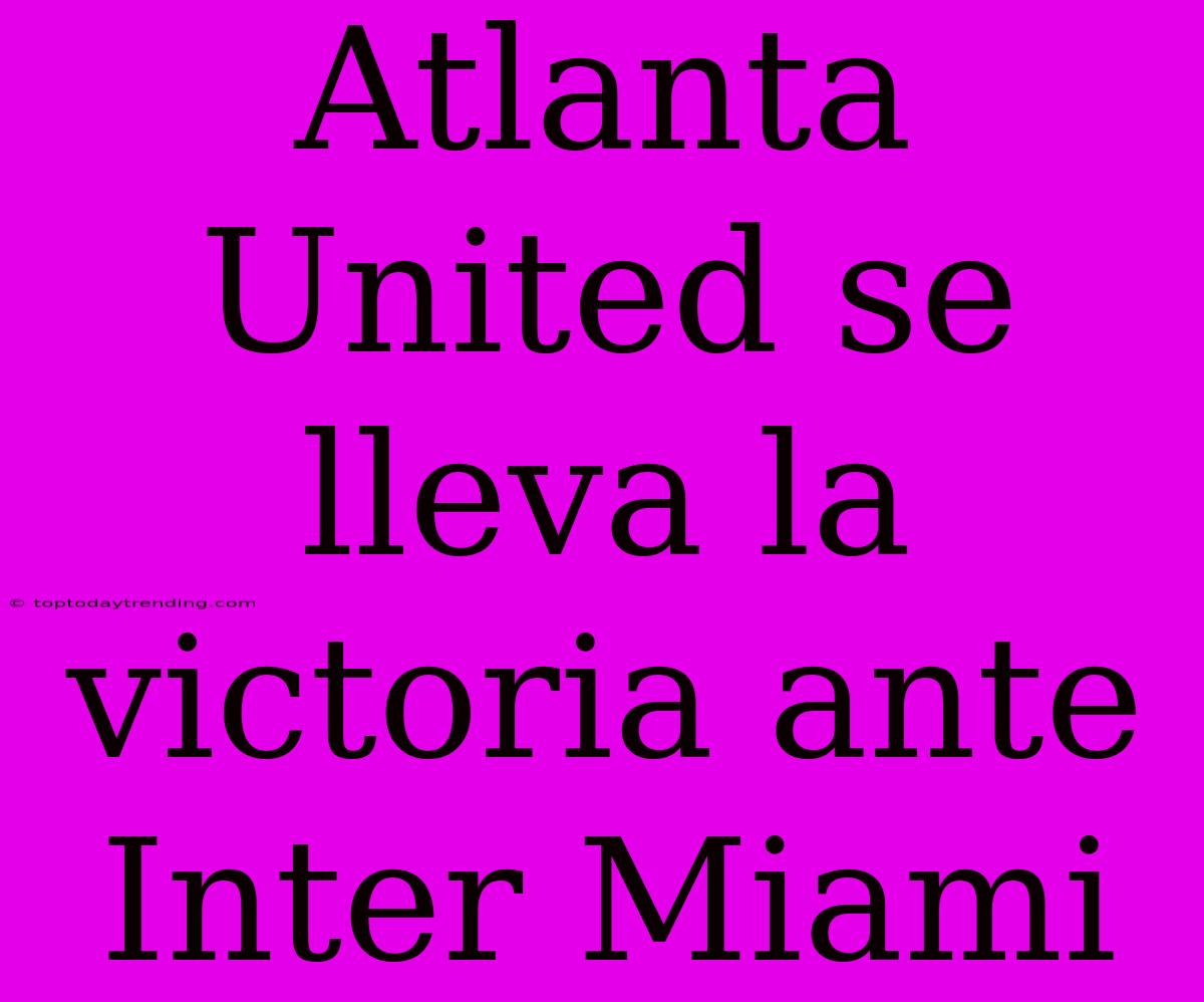 Atlanta United Se Lleva La Victoria Ante Inter Miami