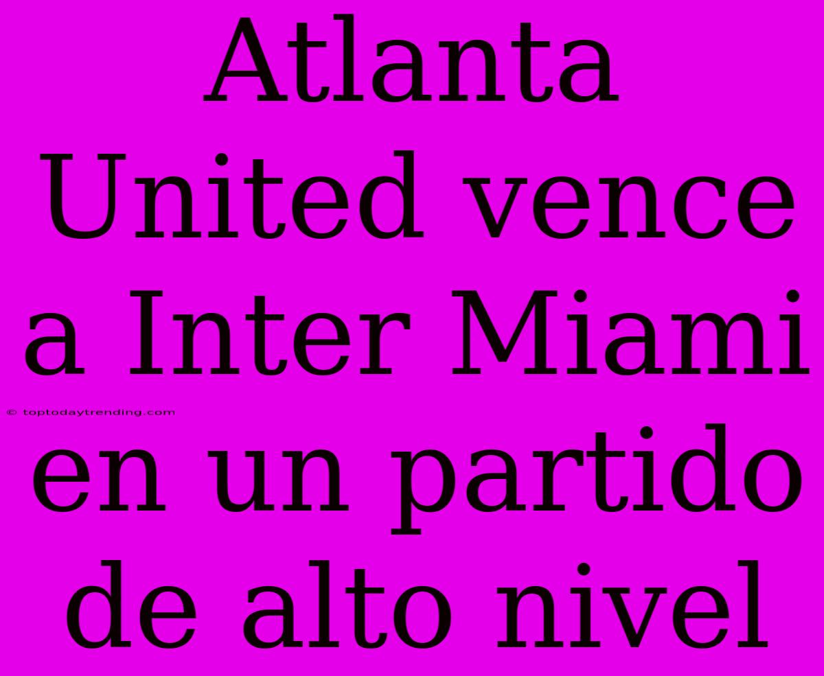 Atlanta United Vence A Inter Miami En Un Partido De Alto Nivel