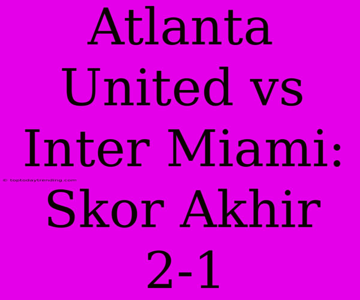 Atlanta United Vs Inter Miami: Skor Akhir 2-1