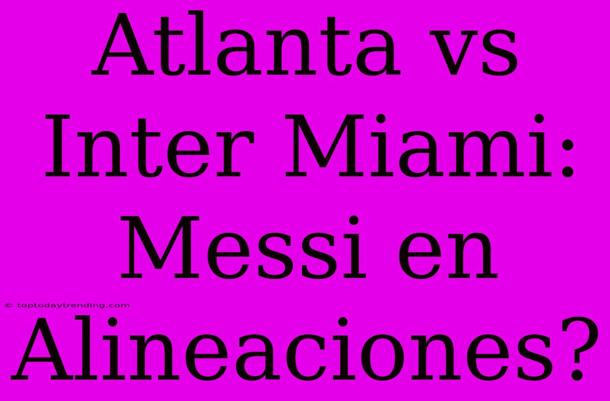 Atlanta Vs Inter Miami: Messi En Alineaciones?