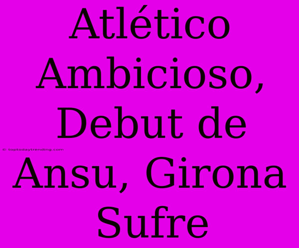 Atlético Ambicioso, Debut De Ansu, Girona Sufre