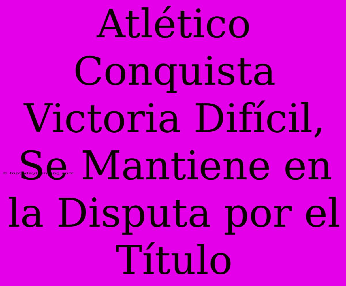 Atlético Conquista Victoria Difícil, Se Mantiene En La Disputa Por El Título