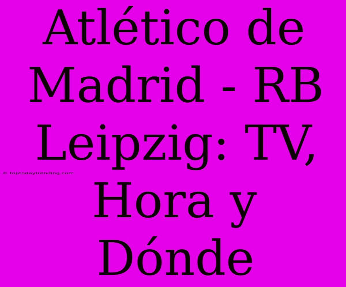 Atlético De Madrid - RB Leipzig: TV, Hora Y Dónde