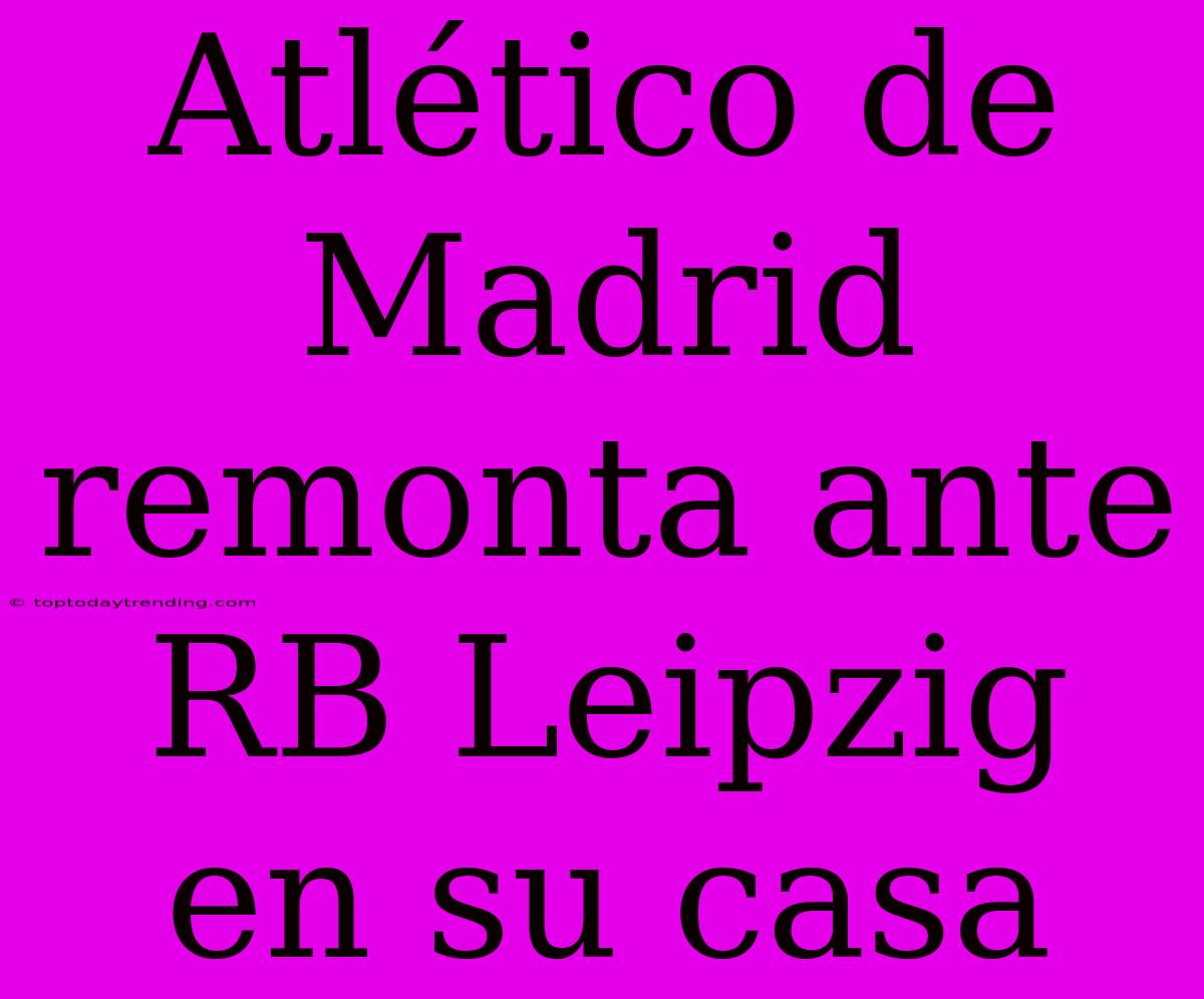 Atlético De Madrid Remonta Ante RB Leipzig En Su Casa