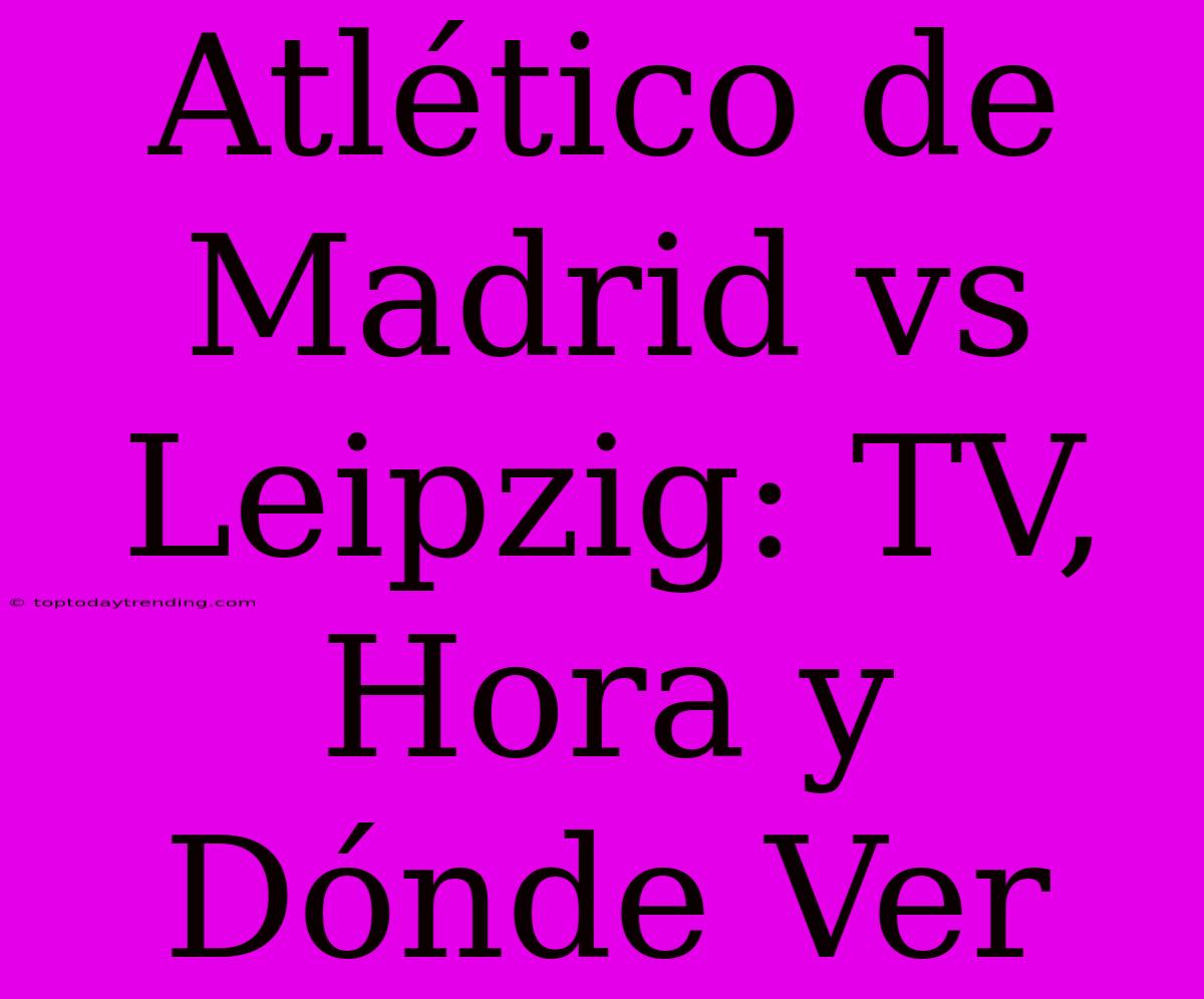 Atlético De Madrid Vs Leipzig: TV, Hora Y Dónde Ver