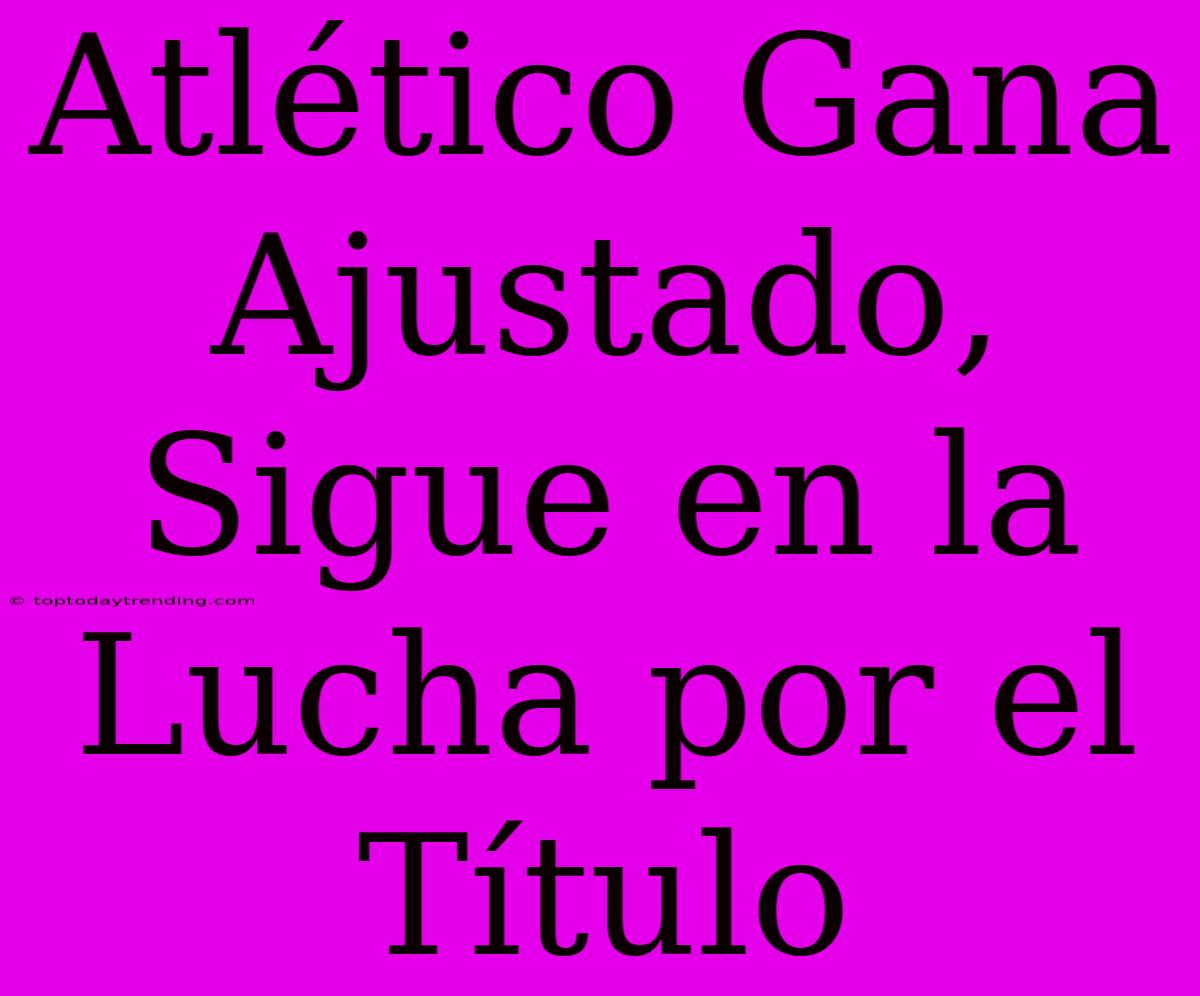 Atlético Gana Ajustado, Sigue En La Lucha Por El Título