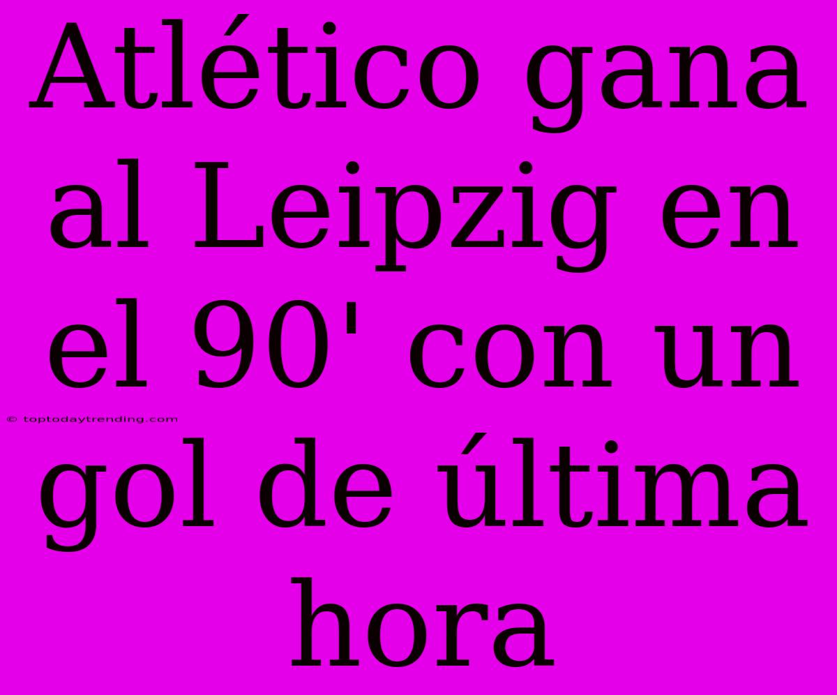 Atlético Gana Al Leipzig En El 90' Con Un Gol De Última Hora