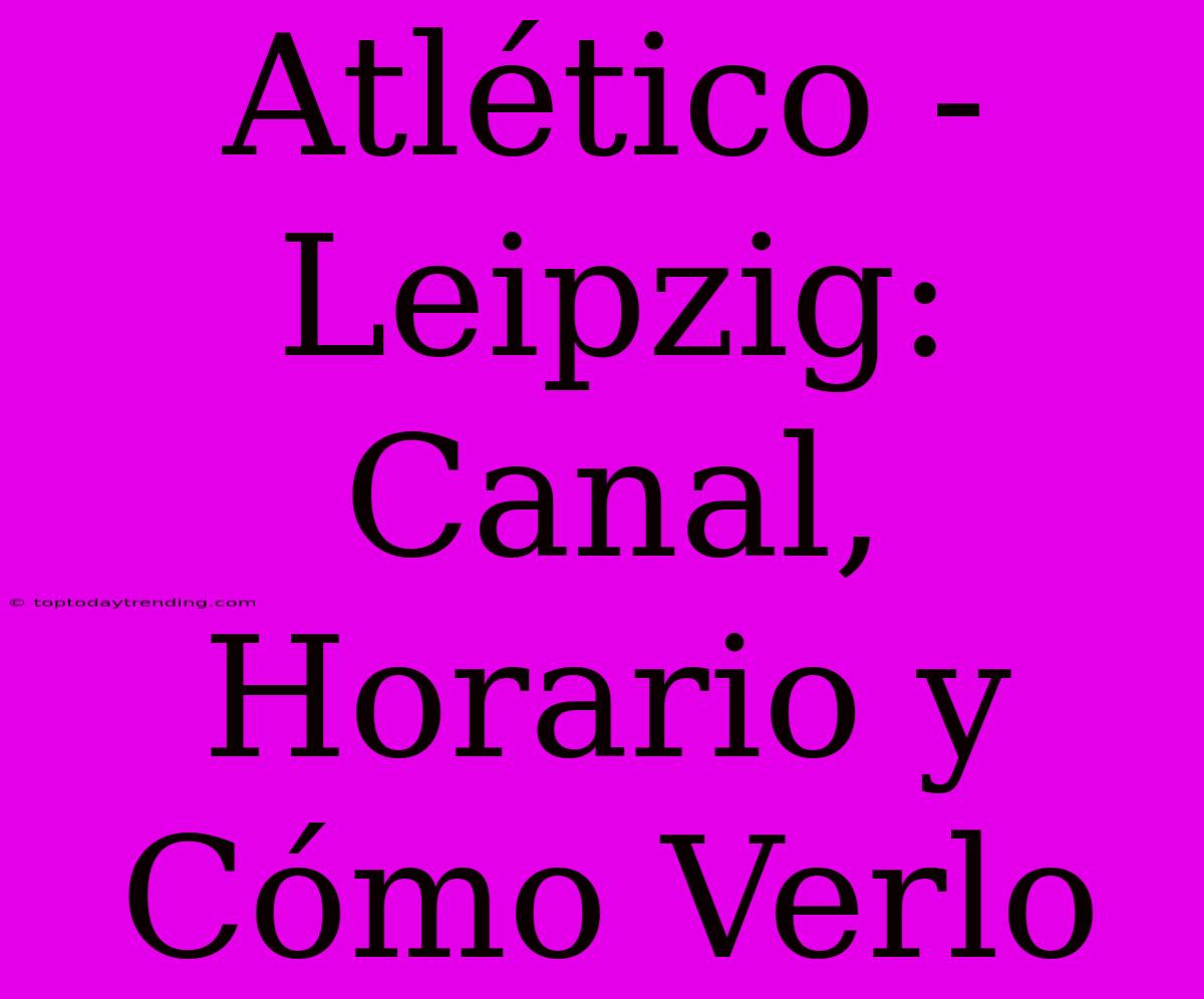 Atlético - Leipzig: Canal, Horario Y Cómo Verlo