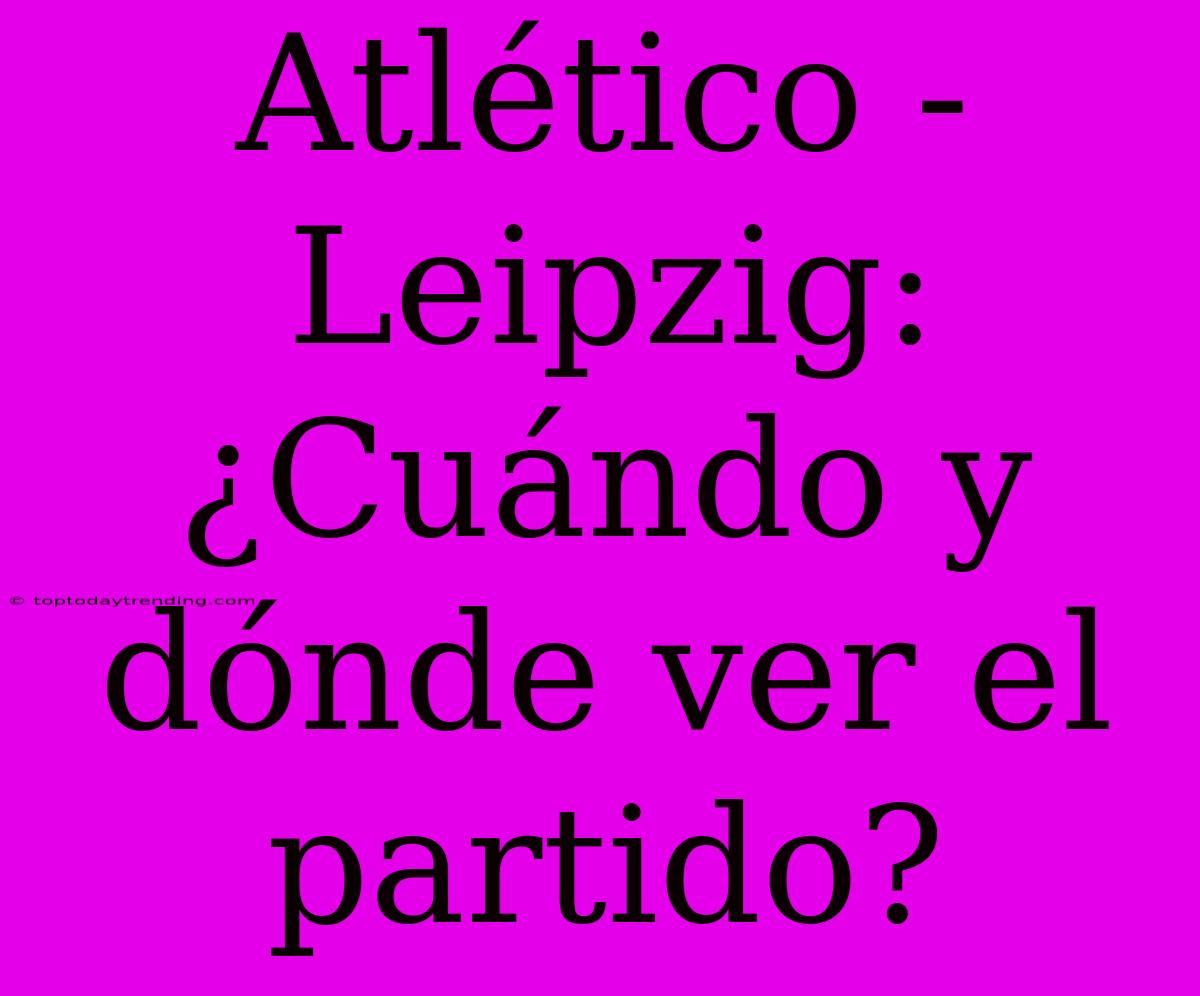 Atlético - Leipzig: ¿Cuándo Y Dónde Ver El Partido?